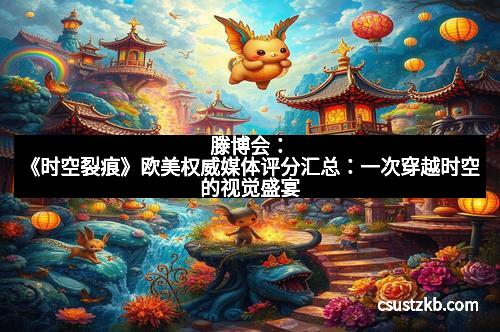 滕博会：《时空裂痕》欧美权威媒体评分汇总：一次穿越时空的视觉盛宴